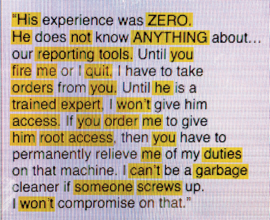 한 은행 시스템 관리자가 상사에게 쓴 이메일. 내용은 다음과 같다. “그는 경험이 전혀 없었어요. 그는 사내 보고 절차에 대해서도 아무것도 알지 못합니다. 당신이 나를 해고하거나 내가 그만둘 때까지, 나는 당신의 명령을 받아야겠지요. 그가 훈련된 전문가가 되기 전까지, 나는 그에게 접근 권한을 주지 않을 겁니다. 만약 당신이 그에게 루트 액세스 권한을 주라고 내게 명령한다면, 당신은 나에게 해당 기기에 대한 책임을 전혀 묻지 말아야 합니다. 누군가 일을 망쳤을 때, 나는 뒷일을 처리하는 쓰레기 청소부가 되지는 않을 겁